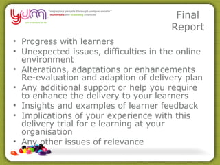 Final Report Progress with learners Unexpected issues, difficulties in the online environment Alterations, adaptations or enhancements Re-evaluation and adaption of delivery plan Any additional support or help you require to enhance the delivery to your learners Insights and examples of learner feedback Implications of your experience with this delivery trial for e learning at your organisation Any other issues of relevance  