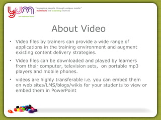 About Video Video files by trainers can provide a wide range of applications in the training environment and augment existing content delivery strategies.  Video files can be downloaded and played by learners from their computer, television sets,  on portable mp3 players and mobile phones. videos are highly transferable i.e. you can embed them on web sites/LMS/blogs/wikis for your students to view or embed them in PowerPoint 