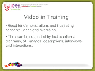 Video in Training Good for demonstrations and illustrating concepts, ideas and examples.  They can be supported by text, captions, diagrams, still images, descriptions, interviews and interactions. 
