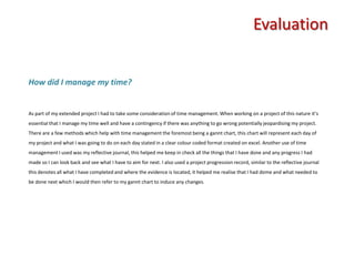 Evaluation How did I manage my time? As part of my extended project I had to take some consideration of time management. When working on a project of this nature it’s essential that I manage my time well and have a contingency if there was anything to go wrong potentially jeopardising my project. There are a few methods which help with time management the foremost being a gannt chart, this chart will represent each day of my project and what I was going to do on each day stated in a clear colour coded format created on excel. Another use of time management I used was my reflective journal, this helped me keep in check all the things that I have done and any progress I had made so I can look back and see what I have to aim for next. I also used a project progression record, similar to the reflective journal this denotes all what I have completed and where the evidence is located, it helped me realise that I had dome and what needed to be done next which I would then refer to my gannt chart to induce any changes. 