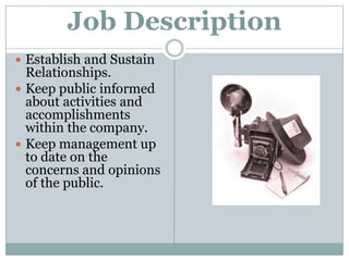 Job DescriptionEstablish and Sustain Relationships.Keep public informed about activities and accomplishments within the company.Keep management up to date on the concerns and opinions of the public.