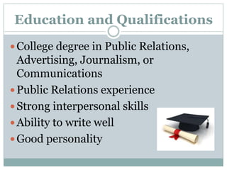 Education and QualificationsCollege degree in Public Relations, Advertising, Journalism, or CommunicationsPublic Relations experienceStrong interpersonal skillsAbility to write wellGood personality