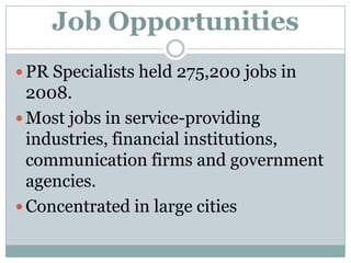 Job OpportunitiesPR Specialists held 275,200 jobs in 2008.Most jobs in service-providing industries, financial institutions, communication firms and government agencies.Concentrated in large cities