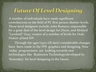 A number of individuals have made significant contributions to the field of PC first person shooter levels. These level designers include: John Romero, responsible for a great deal of the level design for  Doom , and Richard "Levelord" Gray, creator of a number of levels for  Duke Nukem 3D and  SiN  . Through the ages (1972-till date) considerable changes have  been made in the FPS  graphics and designing. Now  today  programmers  are  looking towards new technologies like  Brainwave Technology(developed by Neurosky)  for level designing in the future. 