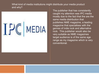 What kind of media institutions might distribute your media product and why? The publisher that has consistently caught my attention was IPC media mostly due to the fact that the are the same media distribution that publishes NME magazine, a leading magazine that specialises with the genres of indie rock and alternative rock.  This publisher would also be very suitable as NME magazines target audience is of the same age range as my magazine which is very conventional.  