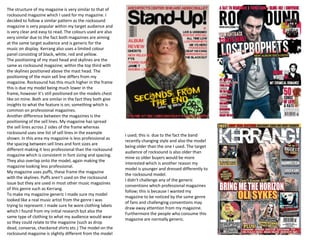 The structure of my magazine is very similar to that of rocksound magazine which I used for my magazine. I decided to follow a similar pattern as the rocksound magazine is very popular within my target audience and is very clear and easy to read. The colours used are also very similar due to the fact both magazines are aiming at the same target audience and is generic for the music on display. Kerrang also uses a limited colour panel consisting of black, white, red and yellow.  The positioning of my mast head and skylines are the same as rocksound magazine; within the top third with the skylines positioned above the mast head. The positioning of the main sell line differs from my magazine. Rocksound has this much higher in the frame this is due my model being much lower in the frame, however it’s still positioned on the models chest like on mine. Both are similar in the fact they both give insights to what the feature is on; something which is common on professional magazines.  Another difference between the magazines is the positioning of the sell lines. My magazine has spread the sell lines across 2 sides of the frame whereas rocksound uses one list of sell lines in the example shown. In this area my magazine is less professional as the spacing between sell lines and font sizes are different making it less professional than the rocksound magazine which is consistent in font sizing and spacing. They also overlap onto the model, again making the magazine looking less professional.  My magazine uses puffs, these frame the magazine with the skylines. Puffs aren’t used on the rocksound issue but they are used in most other music magazines of this genre such as Kerrang.  To make my magazine generic I made sure my model looked like a real music artist from the genre I was trying to represent. I made sure he wore clothing labels which I found from my initial research but also the same type of clothing to what my audience would wear so they could relate to the magazine (such as drop dead, converse, checkered shirts etc.) The model on the rocksound magazine is slightly different from the model   I used; this is  due to the fact the band recently changing style and also the model being older than the one I used. The target audience of rocksound is also older than mine so older buyers would be more interested which is another reason my model is younger and dressed differently to the rocksound model.  I didn’t challenge any of the generic conventions which professional magazines follow; this is because I wanted my magazine to be noticed by the same genre of fans and challenging conventions may draw away attention from my magazine. Furthermore the people who consume this magazine are normally generic.  