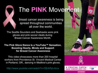 http://www.youtube.com/watch?v=OEdVfyt-mLw The  PINK   Movement Breast cancer awareness is being  spread throughout communities  all over the world.  The Seattle Sounders and Seahawks wore pink  gloves and pink soccer cleats during  Breast Cancer Awareness Month. The Pink Glove Dance Is a YouTube™ Sensation,  Boosting Hearts, Minds and Support  for Breast Cancer Awareness This video showcases more than 200 hospital  workers from Providence St. Vincent Medical Center  in Portland, OR., dancing in Medline ’s pink gloves. 