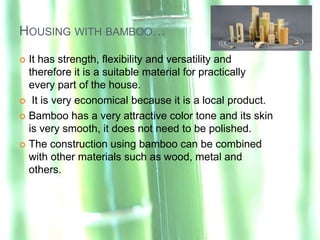 HOUSING WITH BAMBOO…

 It has strength, flexibility and versatility and
  therefore it is a suitable material for practically
  every part of the house.
 It is very economical because it is a local product.

 Bamboo has a very attractive color tone and its skin
  is very smooth, it does not need to be polished.
 The construction using bamboo can be combined
  with other materials such as wood, metal and
  others.
 