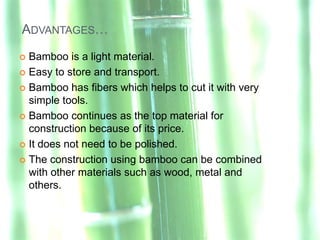 ADVANTAGES…
 Bamboo is a light material.
 Easy to store and transport.

 Bamboo has fibers which helps to cut it with very
  simple tools.
 Bamboo continues as the top material for
  construction because of its price.
 It does not need to be polished.

 The construction using bamboo can be combined
  with other materials such as wood, metal and
  others.
 