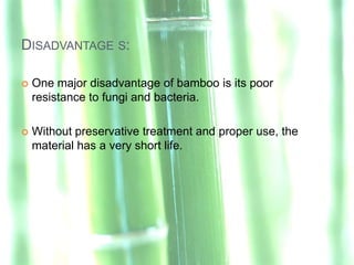 DISADVANTAGE S:

   One major disadvantage of bamboo is its poor
    resistance to fungi and bacteria.

   Without preservative treatment and proper use, the
    material has a very short life.
 
