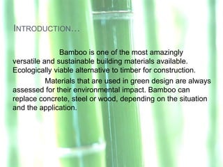 INTRODUCTION…

               Bamboo is one of the most amazingly
versatile and sustainable building materials available.
Ecologically viable alternative to timber for construction.
           Materials that are used in green design are always
assessed for their environmental impact. Bamboo can
replace concrete, steel or wood, depending on the situation
and the application.
 