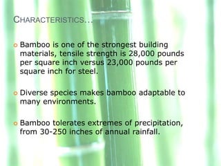 CHARACTERISTICS…

   Bamboo is one of the strongest building
    materials, tensile strength is 28,000 pounds
    per square inch versus 23,000 pounds per
    square inch for steel.

   Diverse species makes bamboo adaptable to
    many environments.

   Bamboo tolerates extremes of precipitation,
    from 30-250 inches of annual rainfall.
 