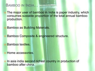 BAMBOO IN INDIA…
   The major user of bamboo in India is paper industry, which
    consumes sizeable proportion of the total annual bamboo
    production.

   Bamboo as Building Materials.

   Bamboo Composite & engineered structure.

   Bamboo textiles.

   Home accessories.

   In asia india second richest country in production of
    bamboo after china.
 