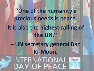 ‘’One of the humanity’s
    precious needs is peace.
It is also the highest calling of
             the UN.’’
  – UN secretary general Ban
            Ki-Moon.
 