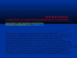 “EFRUZHU
CANCER (CARCİNOGENESİS) THEORY”
MALİGNİTY AND BENİGN CONDİTİONS .
DETAİLED COMMENTS 11. =VOİCED 11.




ONCE WOULD BECOME HAPPENED FROM NORMAL CELL TO
NEOPLASTİC TRANSFORMATİON WHİCH FACTORS WİLL DECİDED TO
BE MALİGN OR BENİGN. THİS İS VERY İMPORTANT POİNT, DİFFERENT
ENERGY DEGREE/ LEVEL WOULD HAVE BEEN DETERMİNED.
DECREASİNG THE ENERGY DEGREE/LEVEL CAUSE İNCREASİNG
MALİGNİTY(AGRESSİVENESS), OPPOSİTELY İNCREASİNG THE ENERGY
DEGREE/LEVEL DECREASİNG THE MALİGNİTY OR BENİGN.WHAT İS İT
MEAN? THAT MEANS NORMAL DNA SEQUENCE İF SHOULD BECOME
HAPPENED TRANSCİPTİON EXPRESSİON PARTİALLY İTS CELLULAR
METABOLİC ACTİONS(HAS PARTİAL ENOUGH ENERGY)NEARLY
REGULATED AS HOMEOSTATİC BALANCE.İF WOULD NOT BECOME
POSSİBLE TRANSCRİPTİON EXPRESSİON DİFFERENT DEGREE/LEVEL İN
THE NORMAL DNA SEQUENCE COULD NOT OPPENED HİSTONE AND
 
