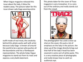 When Vogue magazine released this           This photo taken for the cover of Trace
issue about the lady, it blew the           magazine is very innovative. It is a very
readers away. The picture taken for this    out of the ordinary and really stands out
issue shows Lady Gaga wearing entire        from the crowd.




outfit made of real meat, the creativity    The photographer has used a close up
behind this photo works well with artist    shot on the cover, this puts a lot of
because Lady Gaga is known all around       emphasis on the lady in the picture. the
the world to be a person who pushes all     close up of the image directly brings out
the boundaries and has a flamboyant         that half of the lady’s head has been
representation. The photo helps Vogue       covered in some sort of white paste. This
magazine to stand out from its rivals and   is a very creative piece of photography
express a very bold statement.              and really knows how to catch an
                                            audiences eye.
 