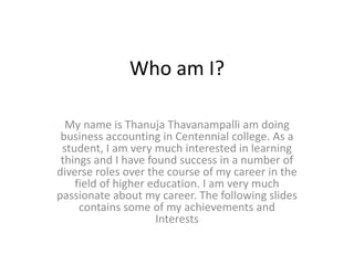 Who am I?

  My name is Thanuja Thavanampalli am doing
 business accounting in Centennial college. As a
 student, I am very much interested in learning
 things and I have found success in a number of
diverse roles over the course of my career in the
    field of higher education. I am very much
passionate about my career. The following slides
     contains some of my achievements and
                     Interests
 