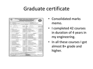 Graduate certificate
          • Consolidated marks
            memo.
          • I completed 42 courses
            in duration of 4 years in
            my engineering.
          • In all these courses I got
            almost B+ grade and
            higher.
 