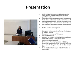 Presentation
      •   While giving Presentation in my business english
          class. examine how efficient the mycentennial
          portal is? As a team we
      •   conducted survey on different aspects of web page
          like look and feel, ease of use, the completeness of
      •   the information found on the site. In this particular
          research paper, as a team member I contributed my
      •   part in figuring out the look and feel of the website.

      •   For this I did the following tasks:

      •   Conducted online research to find out the features
          of efficient website.
      •   Conducted a minimum of 10 surveys.
      •   Tabulated the results
      •   Compare the efficiency of the my centennial portal
          with the XEL Online, a web design and e-
      •   commerce solution web site
      •   5. I reviewed the survey questions and did my
          Centennial’s usability rating for the home page, the
      •   personal content page and the Student Services sub
          site.
      •   6. Created Statistical analysis and submitted to my
          team leader.
 