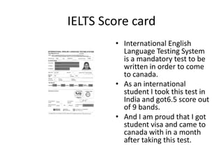 IELTS Score card
        • International English
          Language Testing System
          is a mandatory test to be
          written in order to come
          to canada.
        • As an international
          student I took this test in
          India and got6.5 score out
          of 9 bands.
        • And I am proud that I got
          student visa and came to
          canada with in a month
          after taking this test.
 