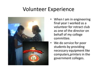 Volunteer Experience
          • When I am in engineering
            final year I worked as a
            volunteer for rotract club
            as one of the director on
            behalf of my college
            committee.
          • We do service for poor
            students by providing
            necessary equipment like
            computers,printers in the
            government colleges.
 