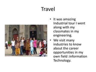 Travel
   • It was amazing
     Industrial tour I went
     along with my
     classmates in my
     engineering.
   • We visit many
     industries to know
     about the career
     opportunities in my
     own field :information
     Technology.
 