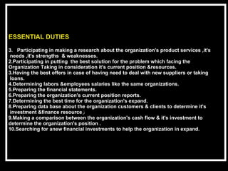ESSENTIAL DUTIES Participating in making a research about the organization's product services ,it's needs ,it's strengths  & weaknesses. 2.Participating in putting  the best solution for the problem which facing the  Organization Taking in consideration it's current position &resources.   3.Having the best offers in case of having need to deal with new suppliers or taking loans. 4.Determining labors &employees salaries like the same organizations. 5.Preparing the financial statements. 6.Preparing the organization's current position reports.  7.Determining the best time for the organization's expand. 8.Preparing data base about the organization customers & clients to determine it's investment &finance resource ز 9.Making a comparison between the organization's cash flow & it's investment to  determine the organization's position . 10.Searching for anew financial investments to help the organization in expand.  