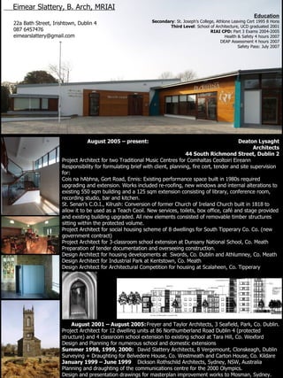 August 2005 – present:   Deaton Lysaght Architects 44 South Richmond Street, Dublin 2 Project Architect for two Traditional Music Centres for Comhaltas Ceoltoiri Eireann Responsibility for formulating brief with client, planning, fire cert, tender and site supervision for: Cois na hAbhna, Gort Road, Ennis: Existing performance space built in 1980s required upgrading and extension. Works included re-roofing, new windows and internal alterations to existing 550 sqm building and a 125 sqm extension consisting of library, conference room, recording studio, bar and kitchen. St. Senan’s C.O.I., Kilrush: Conversion of former Church of Ireland Church built in 1818 to allow it to be used as a Teach Ceoil. New services, toilets, box office, café and stage provided and existing building upgraded. All new elements consisted of removable timber structures sitting within the protected volume.  Project Architect for social housing scheme of 8 dwellings for South Tipperary Co. Co. (new government contract) Project Architect for 3-classroom school extension at Dunsany National School, Co. Meath Preparation of tender documentation and overseeing construction. Design Architect for housing developments at  Swords, Co. Dublin and Athlumney, Co. Meath Design Architect for Industrial Park at Kentstown, Co. Meath Design Architect for Architectural Competition for housing at Scalaheen, Co. Tipperary (shortlisted) August 2001 – August 2005: Freyer and Taylor Architects, 3 Seafield, Park, Co. Dublin. Project Architect for 12 dwelling units at 86 Northumberland Road Dublin 4 (protected structure) and 4 classroom   school extension to existing school at Tara Hill, Co. Wexford Design and Planning for numerous school and domestic extensions Summer 1998, 1999, 2000: David Slattery Architects, 8 Vergemount, Clonskeagh, Dublin  Surveying + Draughting for Belvedere House, Co. Westmeath and Carton House, Co. Kildare January 1999 – June 1999 Dickson Rothschild Architects, Sydney, NSW, Australia Planning and draughting of the communications centre for the 2000 Olympics. Design and presentation drawings for masterplan improvement works to Mosman, Sydney. Eimear Slattery, B. Arch, MRIAI   22a Bath Street, Irishtown, Dublin 4 087 6457476 [email_address] ,[object Object],[object Object],[object Object],[object Object],[object Object],[object Object],[object Object]