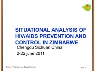 SITUATIONAL ANALYSIS OF
           HIV/AIDS PREVENTION AND
           CONTROL IN ZIMBABWE
             Chengdu Sichuan China
             2-22 june 2011


Session 1: Welcome and Course Overview   Slide 1
 