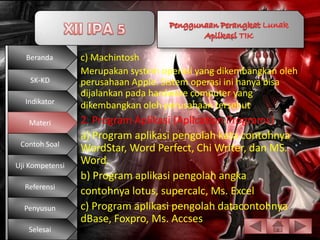 Beranda       c) Machintosh
                 Merupakan system operasi yang dikembangkan oleh
    SK-KD        perusahaan Apple. Sistem operasi ini hanya bisa
                 dijalankan pada hardware computer yang
  Indikator
                 dikembangkan oleh perusahaan tersebut.
   Materi        2. Program Aplikasi (Aplication Programs)
                 a) Program aplikasi pengolah kata contohnya
 Contoh Soal
                 WordStar, Word Perfect, Chi Writer, dan MS.
Uji Kompetensi
                 Word.
                 b) Program aplikasi pengolah angka
  Referensi
                 contohnya lotus, supercalc, Ms. Excel
  Penyusun       c) Program aplikasi pengolah datacontohnya
                 dBase, Foxpro, Ms. Accses
   Selesai
 