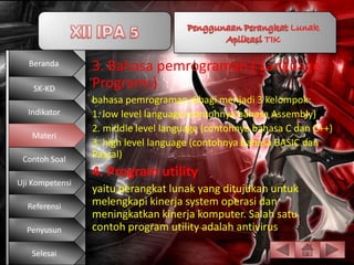 Beranda       3. Bahasa pemrograman ( Language
    SK-KD        Programs)
                 bahasa pemrograman dibagi menjadi 3 kelompok:
  Indikator      1. low level language (contohnya bahasa Assembly)
                 2. middle level language (contohnya bahasa C dan C++)
   Materi
                 3. high level language (contohnya bahasa BASIC dan
 Contoh Soal
                 Pascal)
                 4. Program utility
Uji Kompetensi
                 yaitu perangkat lunak yang ditujukan untuk
  Referensi      melengkapi kinerja system operasi dan
                 meningkatkan kinerja komputer. Salah satu
  Penyusun       contoh program utility adalah antivirus.

   Selesai
 