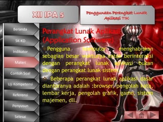Beranda
                 Perangkat Lunak Aplikasi
    SK-KD        (Application Software)
  Indikator
                 Pengguna      komputer      menghabiskan
                 sebagian besar waktunya untuk berinteraksi
   Materi        dengan perangkat lunak aplikasi bukan
 Contoh Soal
                 dengan perangkat lunak sistem.
                  Beberapa perangkat lunak aplikasi dasar
Uji Kompetensi
                 diantaranya adalah :browser, pengolah kata,
  Referensi      lembar kerja, pengolah grafik, game, sistem
                 majemen, dll.
  Penyusun

   Selesai
 