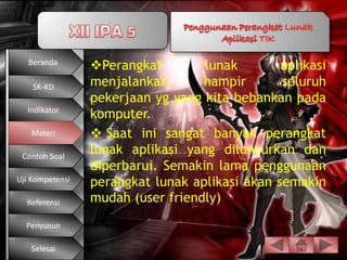 Beranda
                 Perangkat        lunak        aplikasi
    SK-KD        menjalankan       hampir       seluruh
                 pekerjaan yg yang kita bebankan pada
  Indikator
                 komputer.
   Materi         Saat ini sangat banyak perangkat
 Contoh Soal
                 lunak aplikasi yang diluncurkan dan
                 diperbarui. Semakin lama penggunaan
Uji Kompetensi   perangkat lunak aplikasi akan semakin
  Referensi      mudah (user friendly)
  Penyusun

   Selesai
 