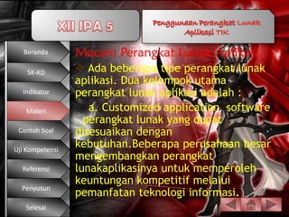 Beranda       Macam Perangkat Lunak Aplikasi
    SK-KD         Ada beberapa tipe perangkat lunak
                 aplikasi. Dua kelompok utama
  Indikator      perangkat lunak aplikasi adalah :
   Materi           a. Customized application software
                 – perangkat lunak yang dapat
 Contoh Soal     disesuaikan dengan
Uji Kompetensi
                 kebutuhan.Beberapa perusahaan besar
                 mengembangkan perangkat
  Referensi      lunakaplikasinya untuk memperoleh
                 keuntungan kompetitif melalui
  Penyusun
                 pemanfatan teknologi informasi.
   Selesai
 