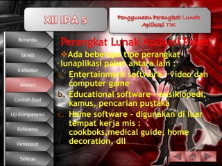 Beranda
                 Perangkat Lunak Aplikasi Paket
    SK-KD         Ada beberapa tipe perangkat
                  lunaplikasi paket antara lain :
  Indikator
                 a. Entertainment software – video dan
   Materi           computer game
                 b. Educational software – ensiklopedi,
 Contoh Soal
                    kamus, pencarian pustaka
Uji Kompetensi   c. Home software – digunakan di luar
                    tempat kerja mis :
  Referensi
                    cookboks,medical guide, home
  Penyusun          decoration, dll

   Selesai
 