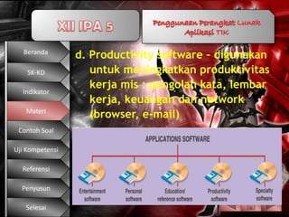 Beranda
                 d. Productivity software – digunakan
    SK-KD           untuk meningkatkan produktivitas
                    kerja mis : pengolah kata, lembar
  Indikator
                    kerja, keuangan dan network
   Materi
                    (browser, e-mail)
 Contoh Soal

Uji Kompetensi

  Referensi

  Penyusun

   Selesai
 