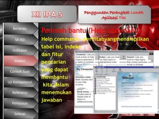 Beranda
                 Perintah bantu (Help command)
    SK-KD        Help command – perintahyangmenampilkan
                 tabel isi, indeks
  Indikator
                 dan fitur
   Materi        pencarian
 Contoh Soal     yang dapat
                 membantu
Uji Kompetensi
                  kita dalam
  Referensi      menemukan
                 jawaban
  Penyusun

   Selesai
 