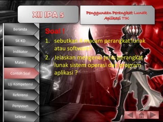 Beranda
                 Soal !
    SK-KD        1. sebutkan 4 macam perangkat lunak
  Indikator
                    atau software!
                 2. Jelaskan mengenai jenis perangkat
   Materi
                    lunak sistem operasi dan program
 Contoh Soal        aplikasi ?          1.




Uji Kompetensi

  Referensi

  Penyusun

   Selesai
 