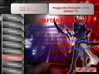 Beranda

    SK-KD
                         DAFTAR PUSTAKA
                 http://ummhynk.blogspot.com/2012/04/tik-menggunakan-
                 perangkat-lunak-program.html
  Indikator
                 http://budisma.web.id/materi/sma/tik-kelas-x/contoh-
   Materi        macam-macam-program-aplikasi/
                 http://adit08.blogspot.com/2007/11/cara-menggunakan-
 Contoh Soal     perangkat-lunak-dan.html
                 http://www.roomantik.com/2011/04/perangkat-lunak-
Uji Kompetensi   program-aplikasi.html
                 http://www.slideshare.net/nazarmusmar/aplikasi-
  Referensi
                 teknologi-informasi-perpustakaan
  Penyusun

   Selesai
 