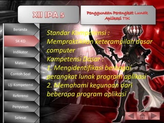 Beranda
                 Standar Kompetensi :
    SK-KD        Mempraktikkan keterampilan dasar
  Indikator      computer
   Materi
                 Kompetensi Dasar :
                 1. Mengidentifikasi berbagai
 Contoh Soal
                 perangkat lunak program aplikasi
Uji Kompetensi   2. Memahami kegunaan dari
  Referensi      beberapa program aplikasi
  Penyusun

   Selesai
 