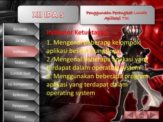 Beranda
                 Indikator Ketuntasan:
    SK-KD
                 1. Mengenal beberapa kelompok
  Indikator      aplikasi beserta fungsinya
   Materi
                 2. Mengenal beberapa aplikasi yang
                 terdapat dalam operating system
 Contoh Soal
                 3. Menggunakan beberapa program
Uji Kompetensi   aplikasi yang terdapat dalam
  Referensi      operating system
  Penyusun

   Selesai
 