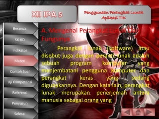 Beranda
                 A. Mengenal Perangkat Lunak Dan
    SK-KD        Fungsinya
  Indikator            Perangkat lunak (software) atau
                 disebut juga dengan peranti lunak adalah
   Materi
                 sebuah     program     komputer      yang
 Contoh Soal     menjembatani pengguna komputer dan
                 perangkat     keras     yang      sedang
Uji Kompetensi
                 digunakannya. Dengan kata lain, perangkat
  Referensi      lunak merupakan penerjemah antara
  Penyusun
                 manusia sebagai orang yang

   Selesai
 