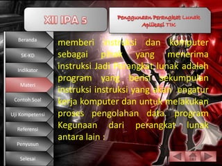 Beranda
                 memberi instruksi dan komputer
    SK-KD        sebagai pihak yang menerima
  Indikator
                 instruksi Jadi Perangkat lunak adalah
                 program yang berisi sekumpulan
   Materi
                 instruksi instruksi yang akan engatur
 Contoh Soal
                 kerja komputer dan untuk melakukan
Uji Kompetensi   proses pengolahan data. program
  Referensi
                 Kegunaan dari perangkat lunak
                 antara lain :
  Penyusun

   Selesai
 