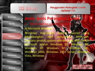 Beranda
                 Jenis- jenis Perangkat Lunak
    SK-KD        1. Sistem Operasi (Operating Sytem)
  Indikator
                 a) Microsoft Windows
                 Windows merupakan system operasi yang
   Materi        dikembangkan oleh perusahaan Microsoft.
                 Diantara produk system operasi yang dikeluarkan
 Contoh Soal
                 Microsoft adalah Windows 95, Windows 98,
Uji Kompetensi   Windows XP, Windows NT, Windows ME,
                 Windows 2000, Windows 2003 Server, Windows
  Referensi      Vista, Windows
  Penyusun

   Selesai
 