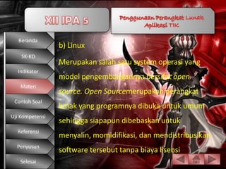 Beranda
                 b) Linux
    SK-KD
                 Merupakan salah satu system operasi yang
  Indikator
                 model pengembangannya bersifat open
   Materi
                 source. Open Sourcemerupakan perangkat
 Contoh Soal
                 lunak yang programnya dibuka untuk umum
Uji Kompetensi
                 sehingga siapapun dibebaskan untuk
  Referensi
                 menyalin, momidifikasi, dan mendistribusikan
  Penyusun
                 software tersebut tanpa biaya lisensi
   Selesai
 