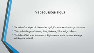 Vabadussõja algus


• Vabadussõda algas 28. November 1918, Punaarmee rünnakuga Narvasse.
• Tänu sellele langevad Narva, Jõhvi, Rakvere, Võru, Valga ja Tartu .
• Tekib Eesti Töörahva Kommuun - Riigi sarnane aretis, omanimetusega
  nõukogude vabariik.
 