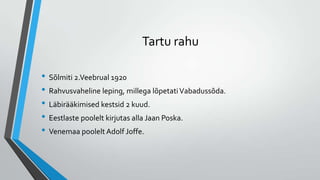 Tartu rahu

• Sõlmiti 2.Veebrual 1920
• Rahvusvaheline leping, millega lõpetati Vabadussõda.
• Läbirääkimised kestsid 2 kuud.
• Eestlaste poolelt kirjutas alla Jaan Poska.
• Venemaa poolelt Adolf Joffe.
 