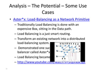 Analysis – The Potential – Some Use
                    Cases
     • Aster*x: Load-Balancing as a Network Primitive
       – Traditionally Load Balancing is done with an
         expensive Box, sitting in the Data path.
       – Load Balancing is a just smart routing.
       – Transform an existing network into a distributed
         load-balancing system.
       – Demonstrated one such OpenFlow-based load-
         balancer called Aster*x
       – Load Balancing became a Control plane solution
       – http://www.youtube.com/watch?v=Sfqofxdk1gE
11
 