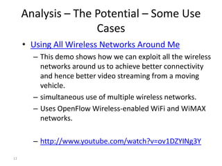 Analysis – The Potential – Some Use
                    Cases
     • Using All Wireless Networks Around Me
       – This demo shows how we can exploit all the wireless
         networks around us to achieve better connectivity
         and hence better video streaming from a moving
         vehicle.
       – simultaneous use of multiple wireless networks.
       – Uses OpenFlow Wireless-enabled WiFi and WiMAX
         networks.

       – http://www.youtube.com/watch?v=ov1DZYINg3Y
12
 