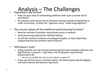 •
            Analysis – The Challenges
         “OpenFlow is too limited”
         – How can you solve all networking problems with such a narrow set of
           primitives?
         – All solutions will require lots of network services outside of OpenFlow in
           order to function, so does the “openness story” really hang together?

     • “You cannot replace all the traditional switch/routing functions”
         – Need to maintain Controller connectivity across a network
         – Local processing required for HA/Fast failover
         – So will the switches really be any cheaper/simpler, or does OpenFlow
           support become yet another switch feature?

     • “SDN doesn’t scale”
         – Today switches do a lot of local processing (and need complex software and
           big CPUs for a reason!) – they have a lot of dynamic, event-driven
           processing to-do
             • Yes you can simplify this, but can you replace or export it?
         – If you put all that up on a remote station, the both processing throughput
           and event latency will become big issues

13
 